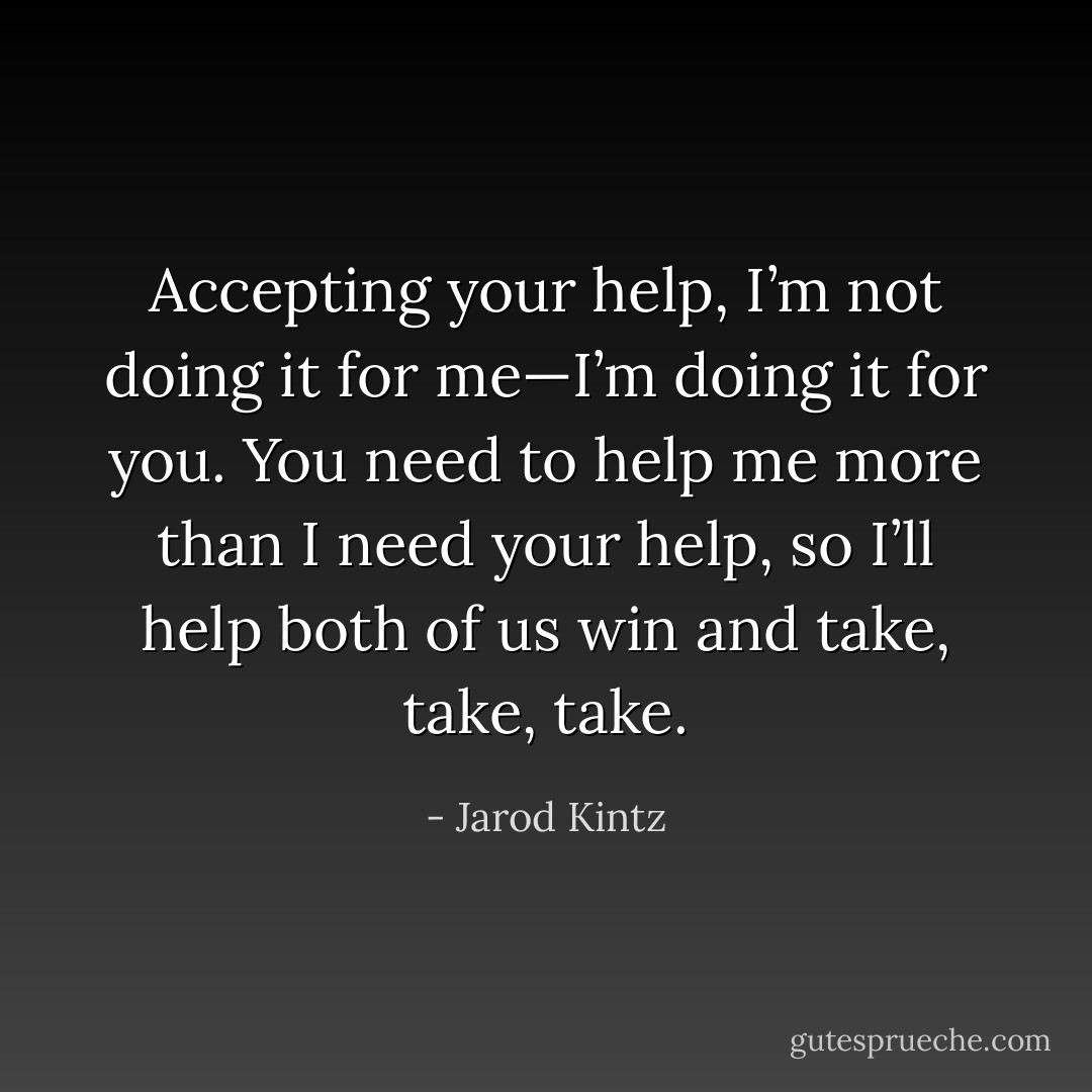 Accepting your help, I’m not doing it for me—I’m doing it for you. You need to help me more than I need your help, so I’ll help both of us win and take, take, take. - Jarod Kintz