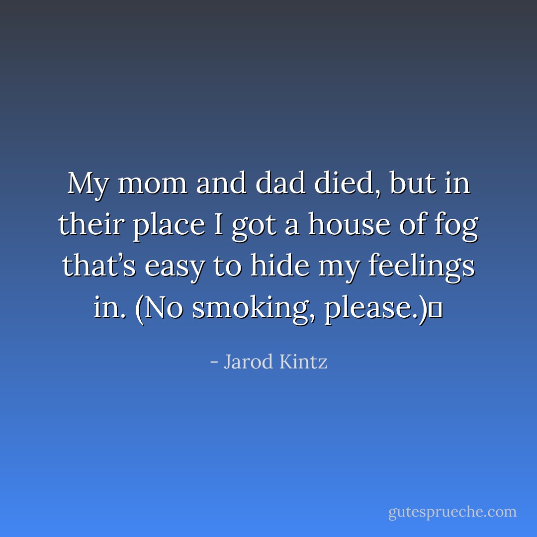 My mom and dad died, but in their place I got a house of fog that’s easy to hide my feelings in. (No smoking, please.)  - Jarod Kintz