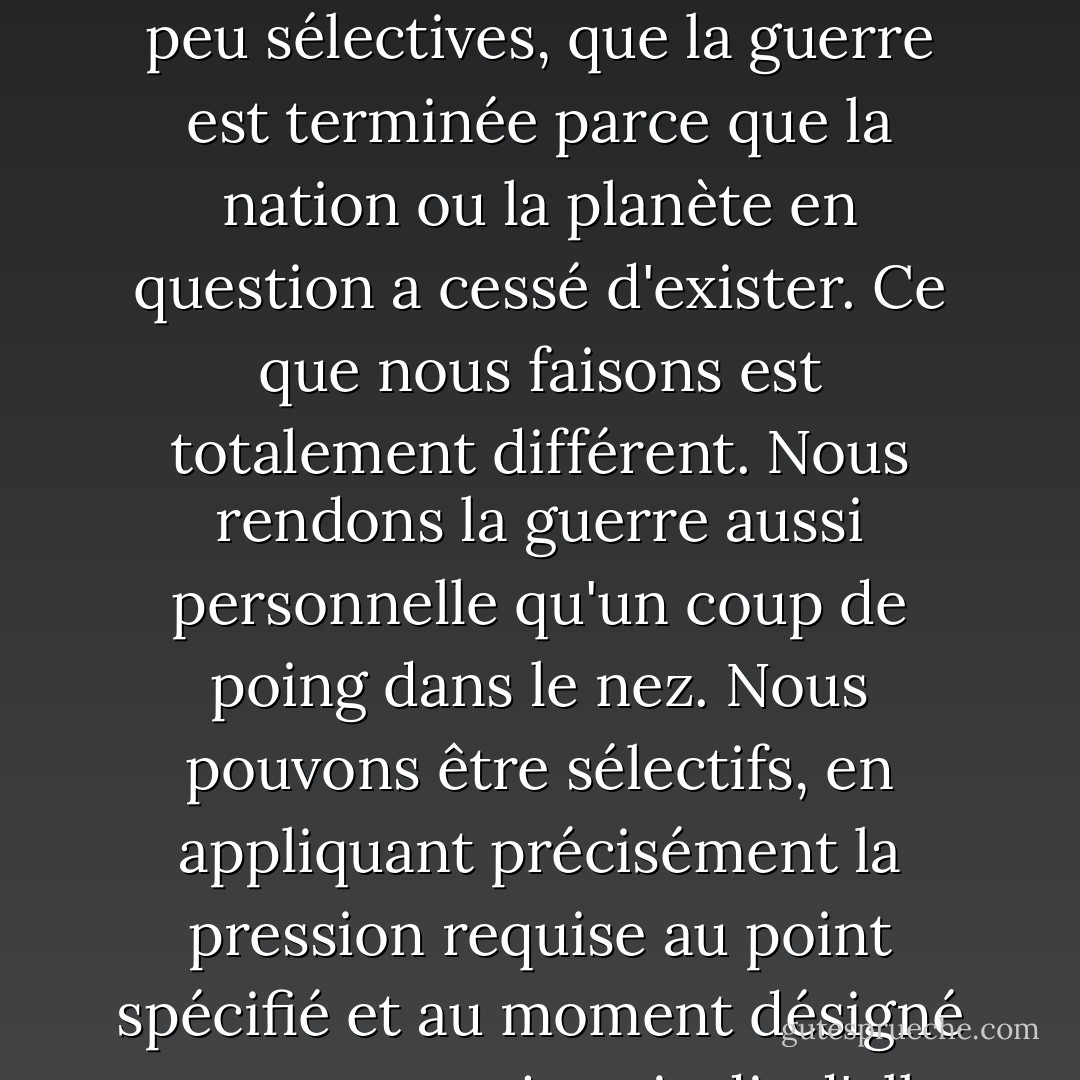 Il existe une douzaine de façons différentes d'infliger des destructions en gros impersonnelles, par le biais de navires et de missiles d'une sorte ou d'une autre, des catastrophes si étendues, si peu sélectives, que la guerre est terminée parce que la nation ou la planète en question a cessé d'exister. Ce que nous faisons est totalement différent. Nous rendons la guerre aussi personnelle qu'un coup de poing dans le nez. Nous pouvons être sélectifs, en appliquant précisément la pression requise au point spécifié et au moment désigné - on ne nous a jamais dit d'aller tuer ou capturer tous les roux gauchers dans une zone donnée, mais si on nous le demande, nous pouvons le faire. Nous le ferons. - Robert A. Heinlein