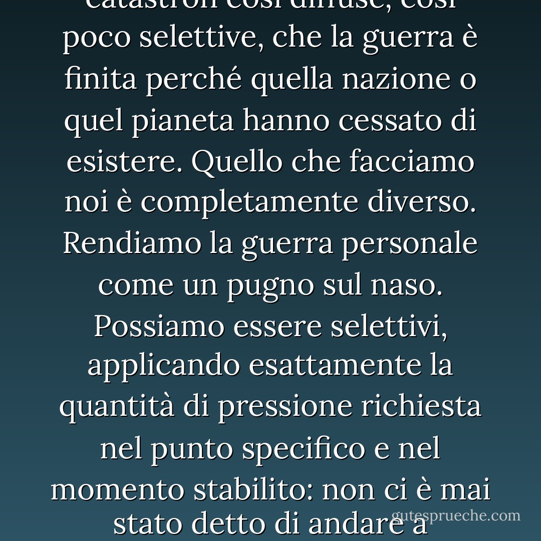 Ci sono una dozzina di modi diversi di portare la distruzione in modo impersonale e all'ingrosso, attraverso navi e missili di un tipo o di un altro, catastrofi così diffuse, così poco selettive, che la guerra è finita perché quella nazione o quel pianeta hanno cessato di esistere. Quello che facciamo noi è completamente diverso. Rendiamo la guerra personale come un pugno sul naso. Possiamo essere selettivi, applicando esattamente la quantità di pressione richiesta nel punto specifico e nel momento stabilito: non ci è mai stato detto di andare a uccidere o catturare tutti i rossi mancini in una determinata area, ma se ce lo dicono, possiamo farlo. Lo faremo. - Robert A. Heinlein