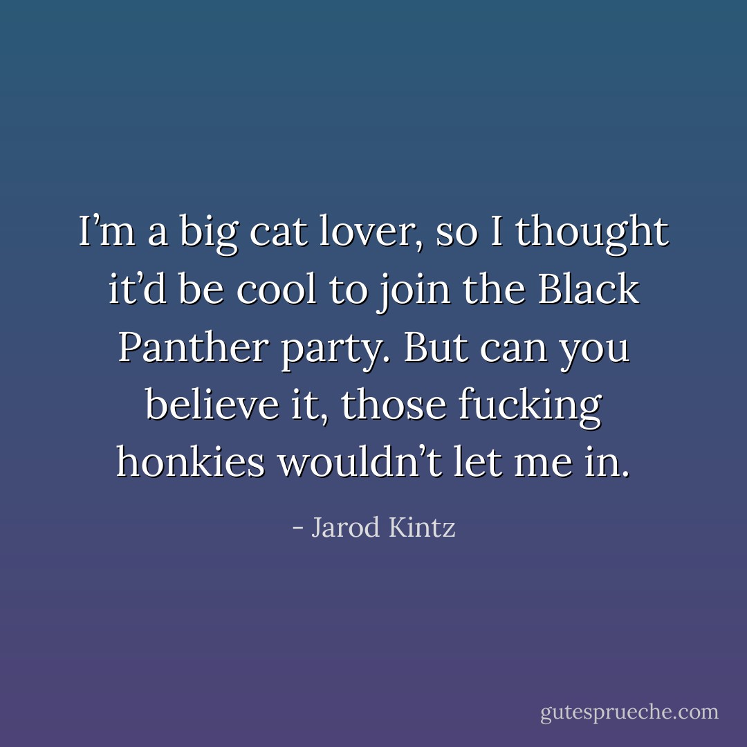 I’m a big cat lover, so I thought it’d be cool to join the Black Panther party. But can you believe it, those fucking honkies wouldn’t let me in. - Jarod Kintz