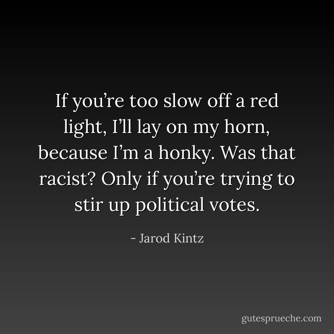 If you’re too slow off a red light, I’ll lay on my horn, because I’m a honky. Was that racist? Only if you’re trying to stir up political votes. - Jarod Kintz