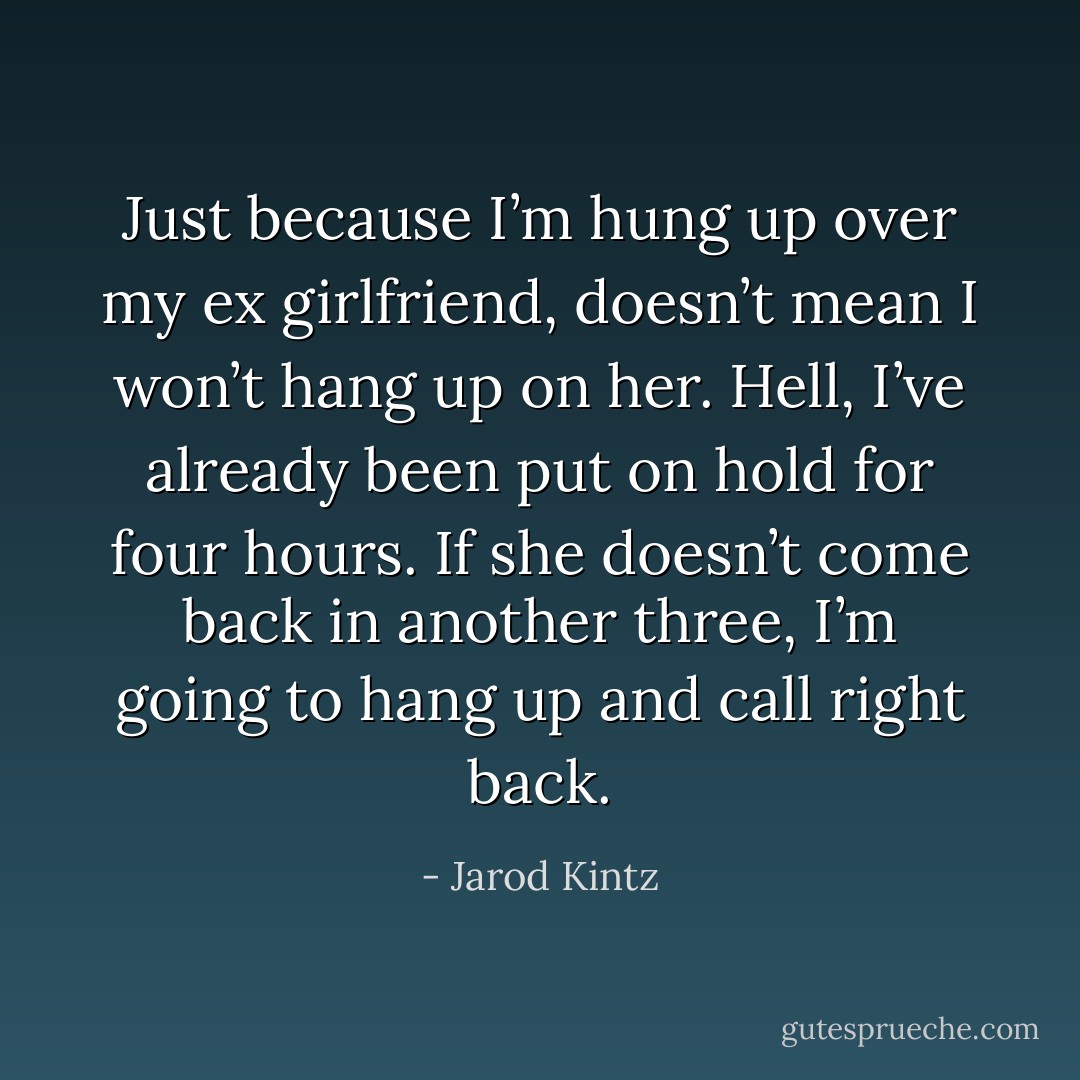 Just because I’m hung up over my ex girlfriend, doesn’t mean I won’t hang up on her. Hell, I’ve already been put on hold for four hours. If she doesn’t come back in another three, I’m going to hang up and call right back. - Jarod Kintz