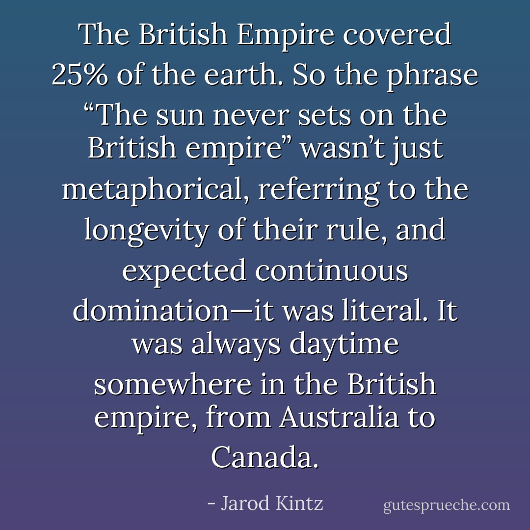 The British Empire covered 25% of the earth. So the phrase “The sun never sets on the British empire” wasn’t just metaphorical, referring to the longevity of their rule, and expected continuous domination—it was literal. It was always daytime somewhere in the British empire, from Australia to Canada. - Jarod Kintz