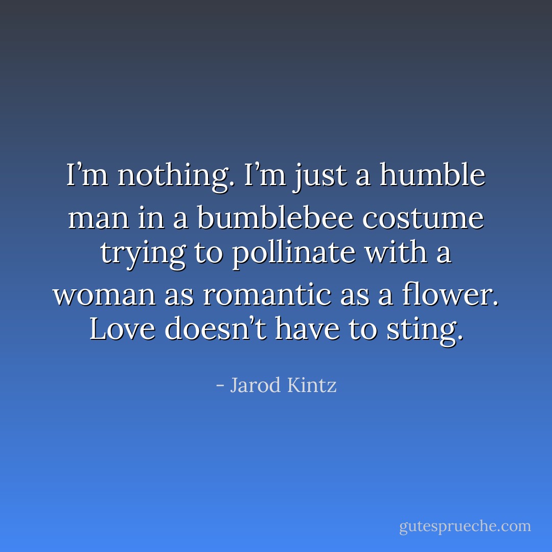 I’m nothing. I’m just a humble man in a bumblebee costume trying to pollinate with a woman as romantic as a flower. Love doesn’t have to sting. - Jarod Kintz