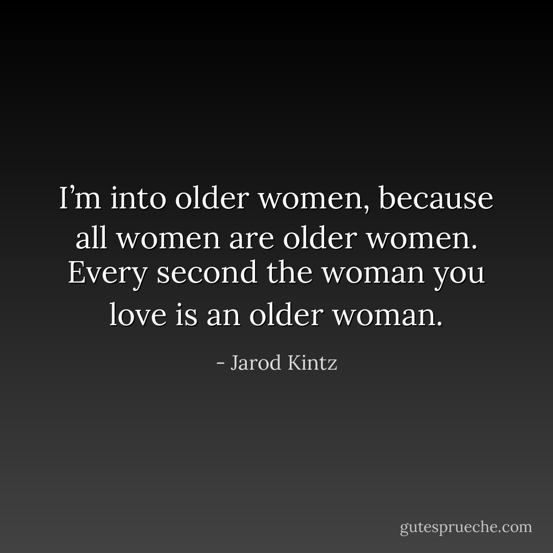 I’m into older women, because all women are older women. Every second the woman you love is an older woman. - Jarod Kintz