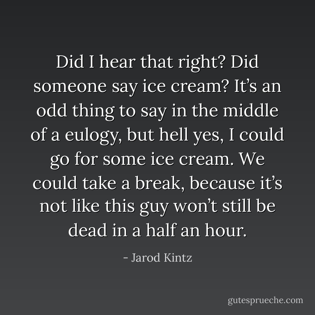 Did I hear that right? Did someone say ice cream? It’s an odd thing to say in the middle of a eulogy, but hell yes, I could go for some ice cream. We could take a break, because it’s not like this guy won’t still be dead in a half an hour. - Jarod Kintz