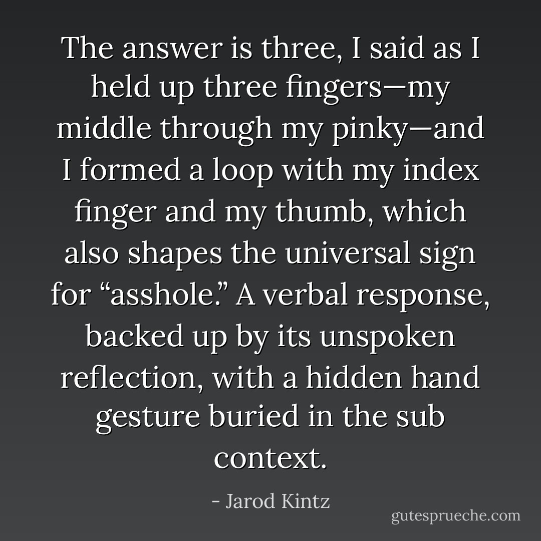 The answer is three, I said as I held up three fingers—my middle through my pinky—and I formed a loop with my index finger and my thumb, which also shapes the universal sign for “asshole.” A verbal response, backed up by its unspoken reflection, with a hidden hand gesture buried in the sub context. - Jarod Kintz
