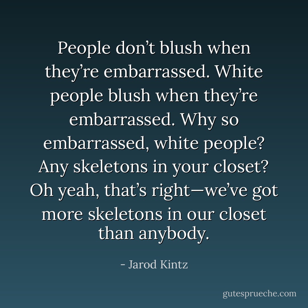 People don’t blush when they’re embarrassed. White people blush when they’re embarrassed. Why so embarrassed, white people? Any skeletons in your closet? Oh yeah, that’s right—we’ve got more skeletons in our closet than anybody. - Jarod Kintz