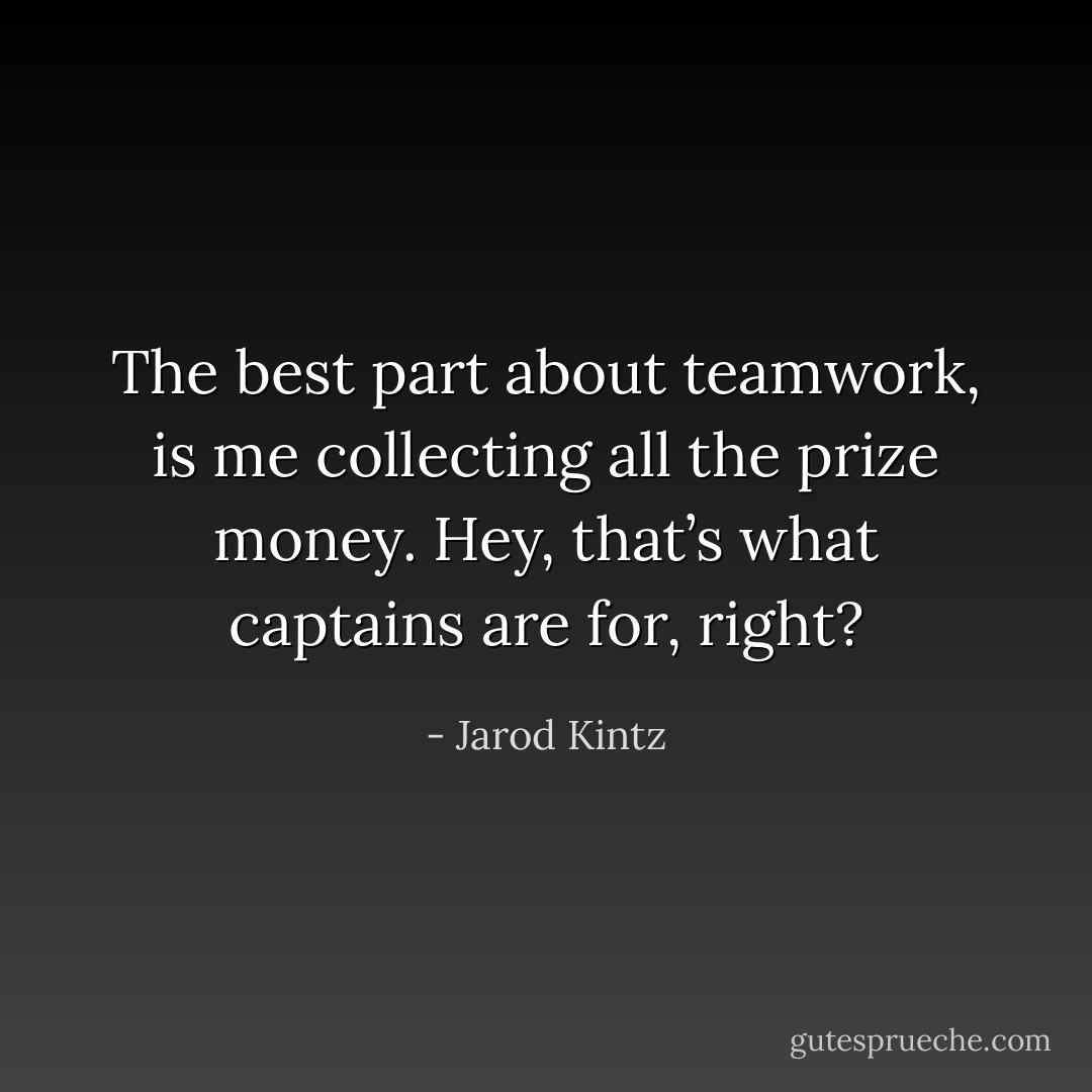 The best part about teamwork, is me collecting all the prize money. Hey, that’s what captains are for, right? - Jarod Kintz