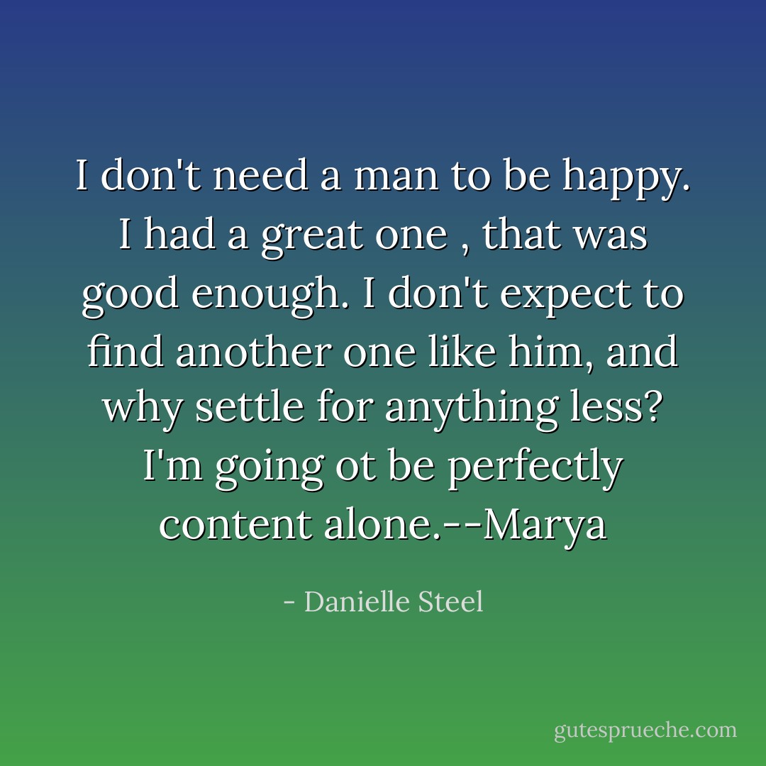 I don't need a man to be happy. I had a great one , that was good enough. I don't expect to find another one like him, and why settle for anything less? I'm going ot be perfectly content alone.--Marya - Danielle Steel