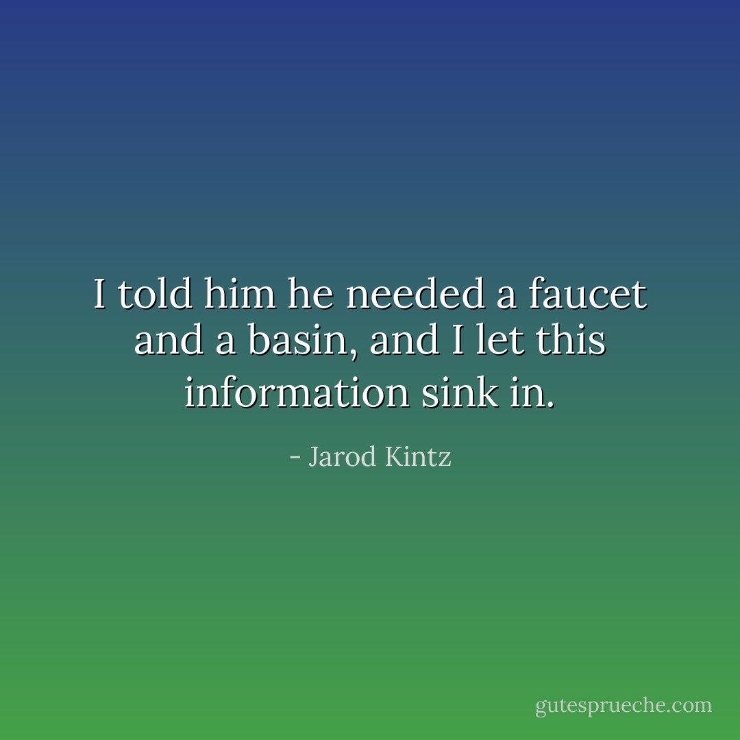 I told him he needed a faucet and a basin, and I let this information sink in. - Jarod Kintz