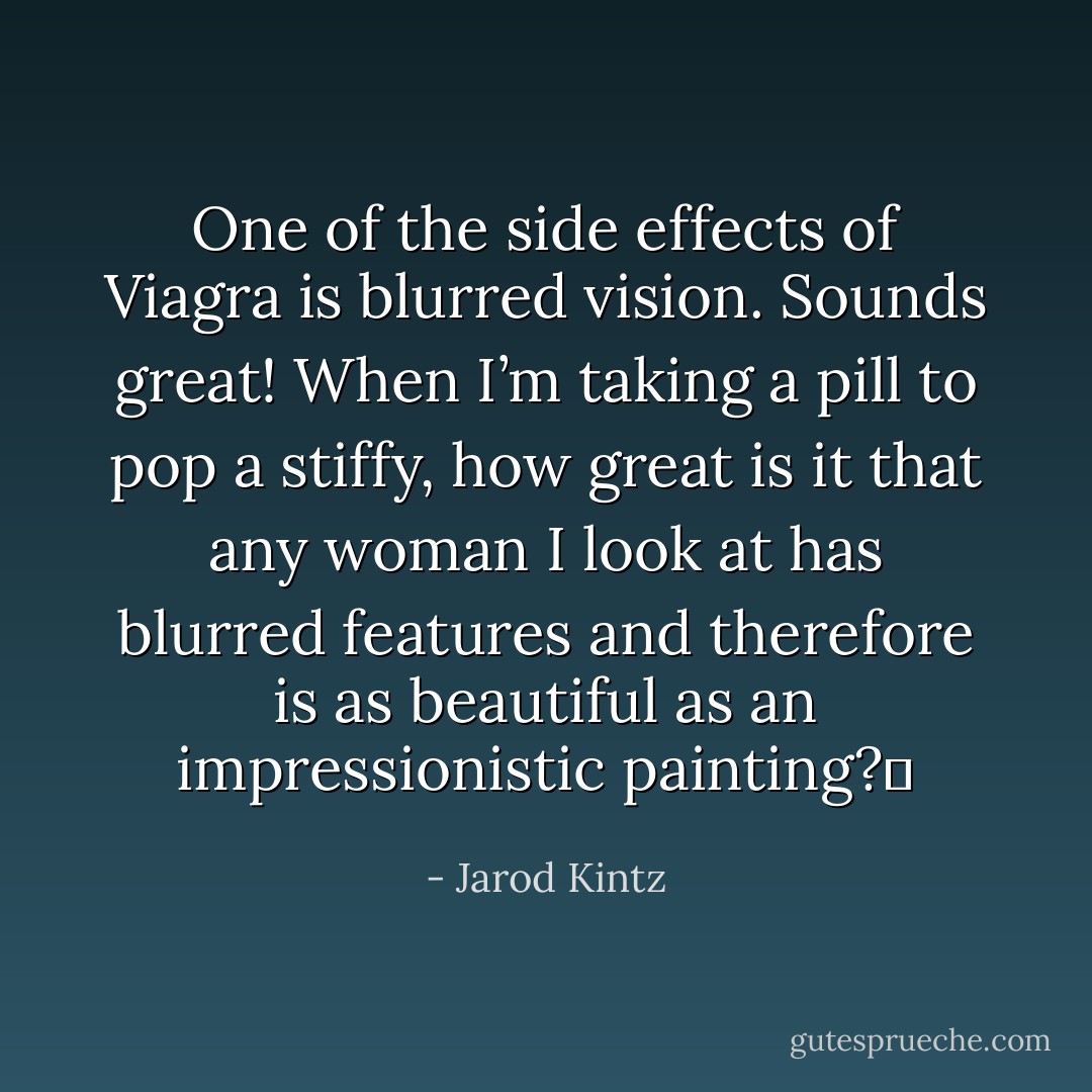 One of the side effects of Viagra is blurred vision. Sounds great! When I’m taking a pill to pop a stiffy, how great is it that any woman I look at has blurred features and therefore is as beautiful as an impressionistic painting?  - Jarod Kintz
