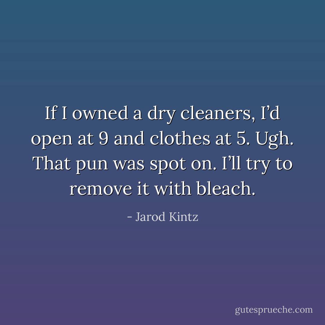 If I owned a dry cleaners, I’d open at 9 and clothes at 5. Ugh. That pun was spot on. I’ll try to remove it with bleach. - Jarod Kintz