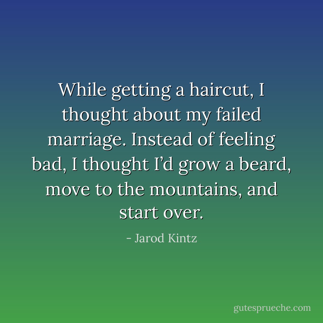 While getting a haircut, I thought about my failed marriage. Instead of feeling bad, I thought I’d grow a beard, move to the mountains, and start over. - Jarod Kintz
