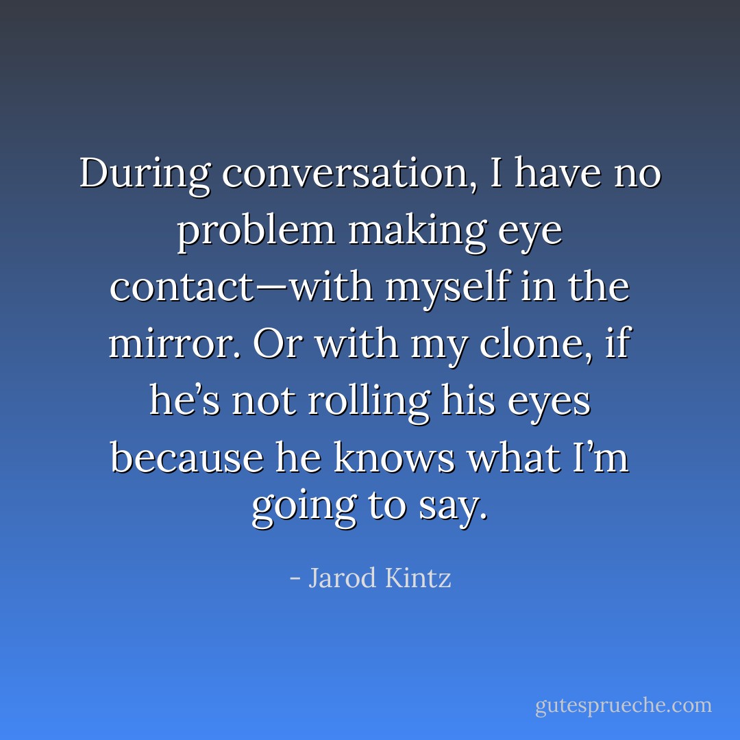 During conversation, I have no problem making eye contact—with myself in the mirror. Or with my clone, if he’s not rolling his eyes because he knows what I’m going to say. - Jarod Kintz
