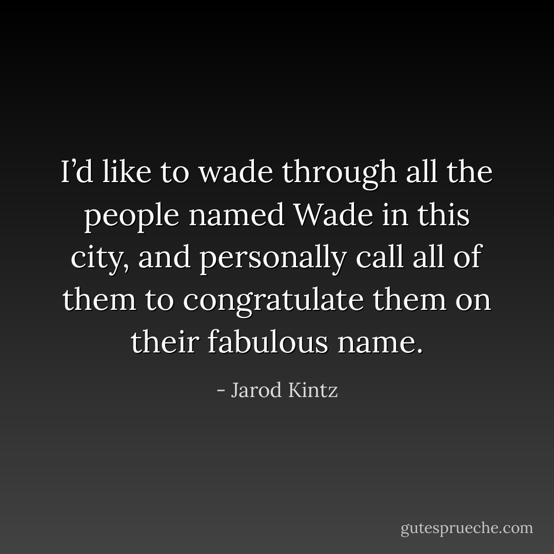 I’d like to wade through all the people named Wade in this city, and personally call all of them to congratulate them on their fabulous name. - Jarod Kintz