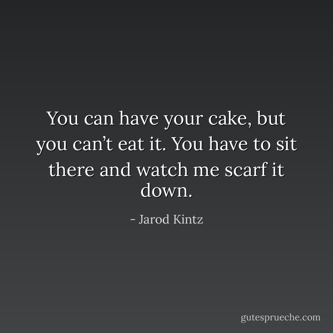 You can have your cake, but you can’t eat it. You have to sit there and watch me scarf it down. - Jarod Kintz