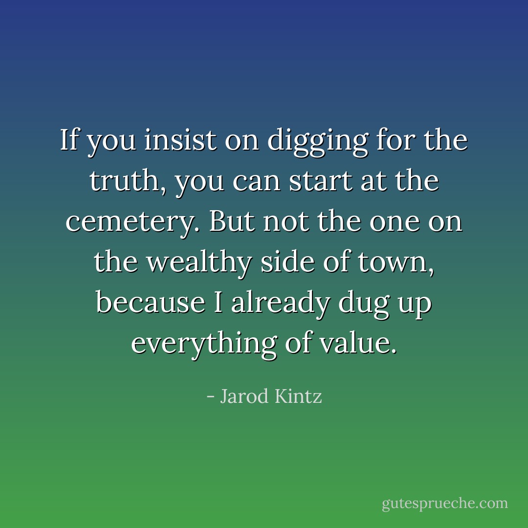 If you insist on digging for the truth, you can start at the cemetery. But not the one on the wealthy side of town, because I already dug up everything of value. - Jarod Kintz