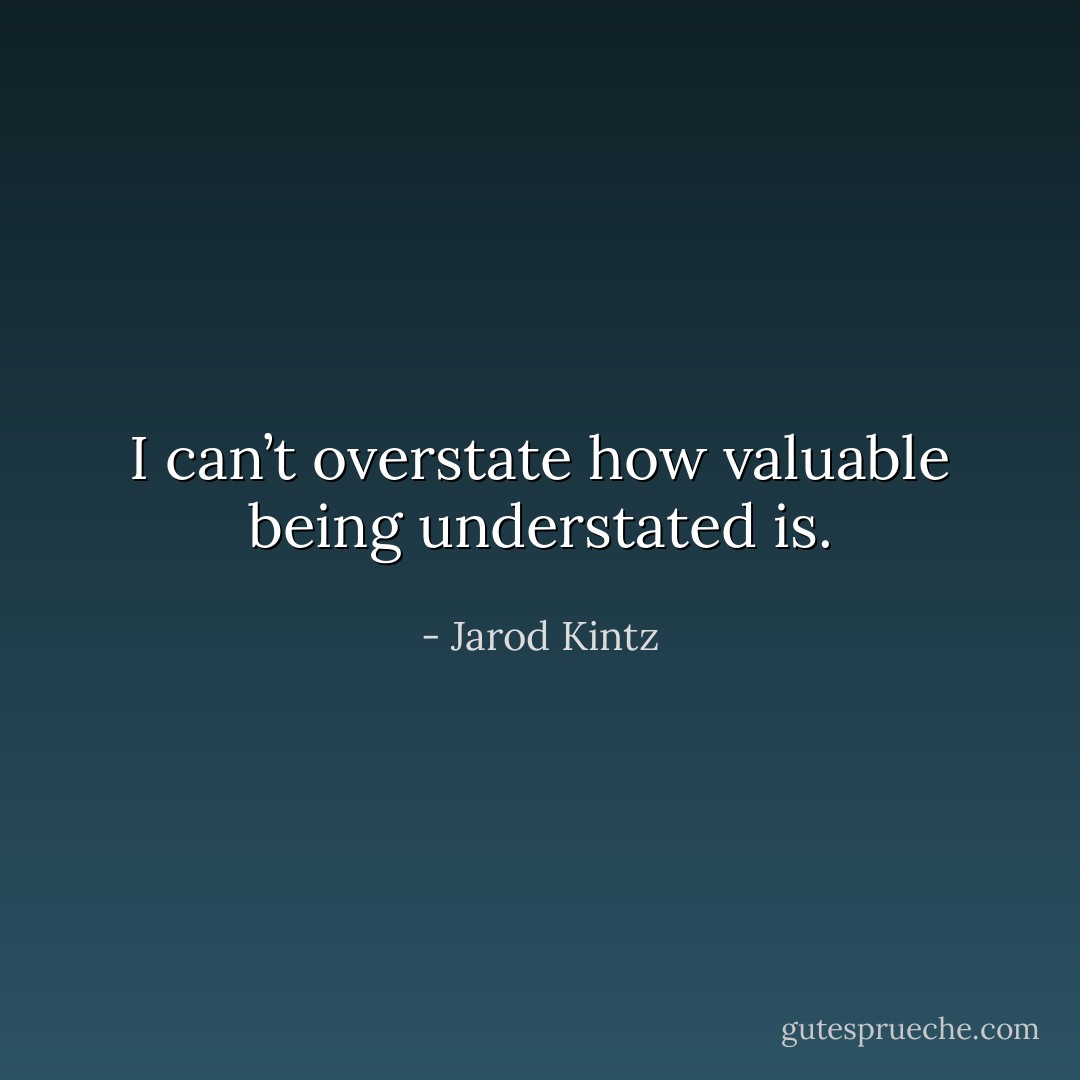 I can’t overstate how valuable being understated is. - Jarod Kintz