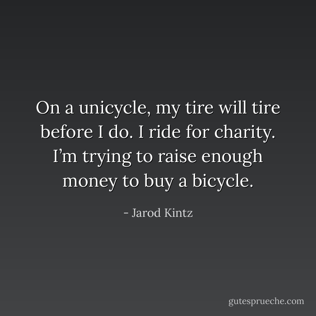 On a unicycle, my tire will tire before I do. I ride for charity. I’m trying to raise enough money to buy a bicycle. - Jarod Kintz