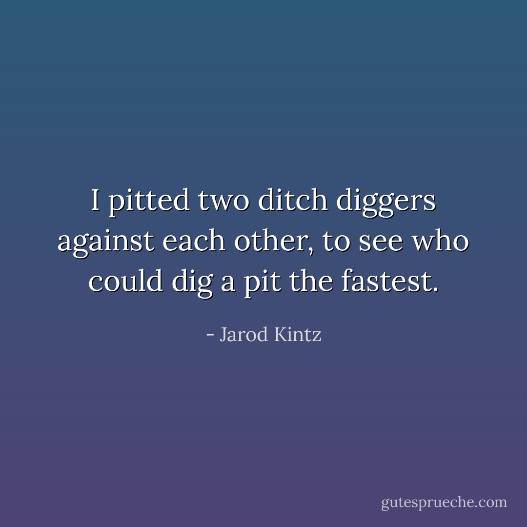 I pitted two ditch diggers against each other, to see who could dig a pit the fastest. - Jarod Kintz