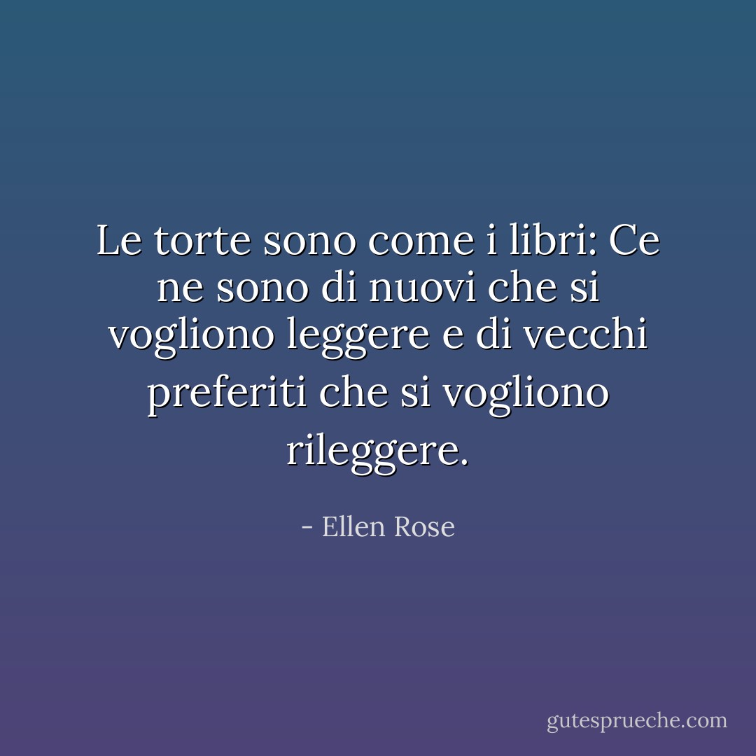 Le torte sono come i libri: Ce ne sono di nuovi che si vogliono leggere e di vecchi preferiti che si vogliono rileggere. - Ellen Rose
