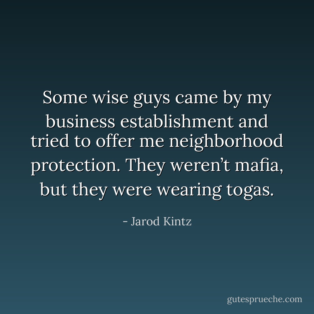 Some wise guys came by my business establishment and tried to offer me neighborhood protection. They weren’t mafia, but they were wearing togas. - Jarod Kintz