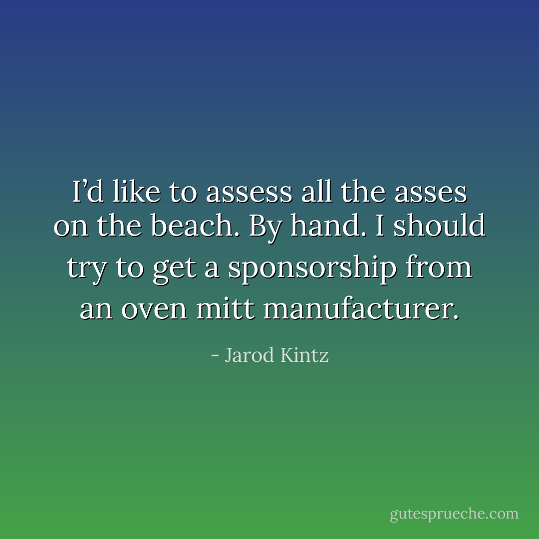 I’d like to assess all the asses on the beach. By hand. I should try to get a sponsorship from an oven mitt manufacturer. - Jarod Kintz