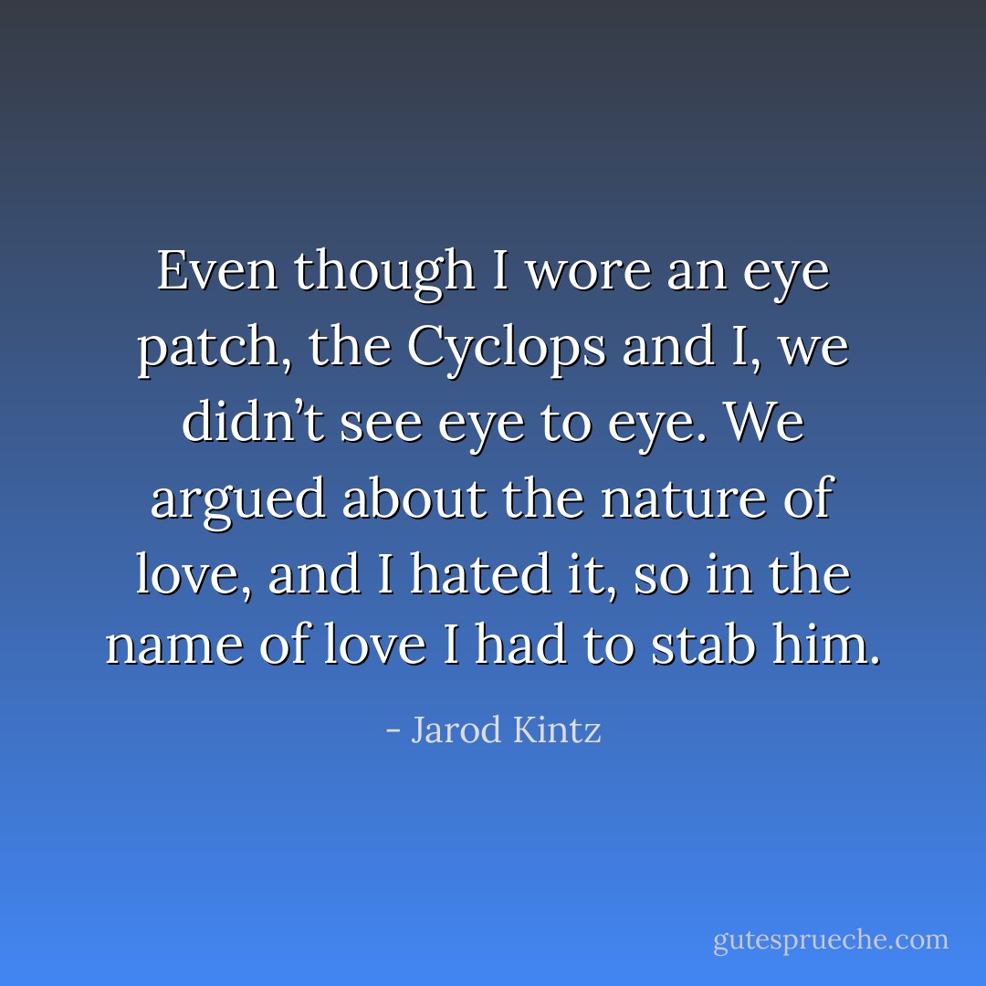 Even though I wore an eye patch, the Cyclops and I, we didn’t see eye to eye. We argued about the nature of love, and I hated it, so in the name of love I had to stab him. - Jarod Kintz