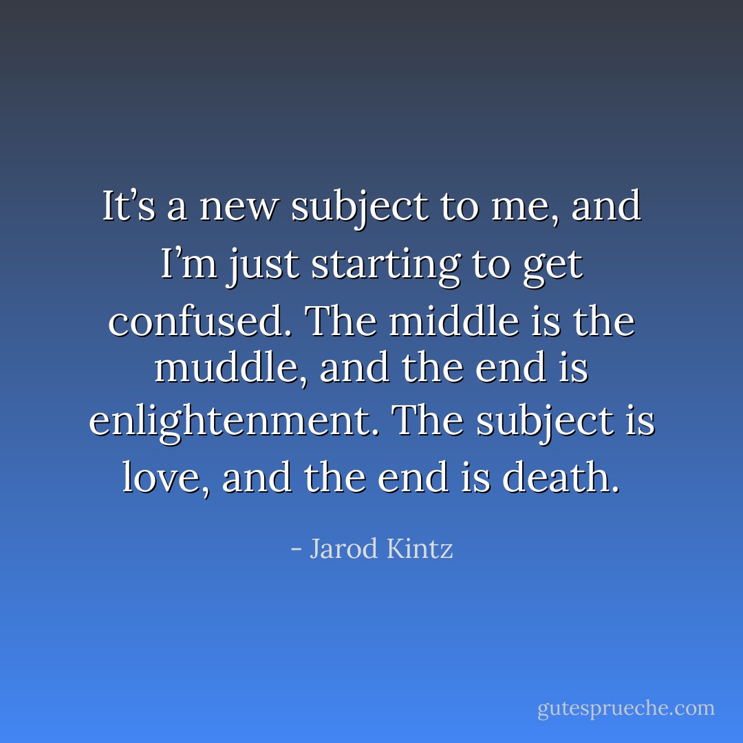 It’s a new subject to me, and I’m just starting to get confused. The middle is the muddle, and the end is enlightenment. The subject is love, and the end is death. - Jarod Kintz