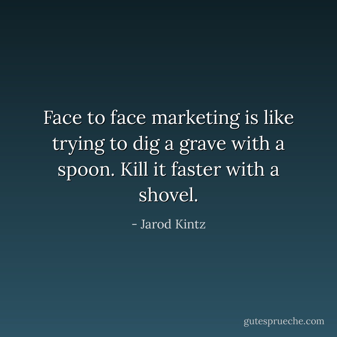 Face to face marketing is like trying to dig a grave with a spoon. Kill it faster with a shovel. - Jarod Kintz