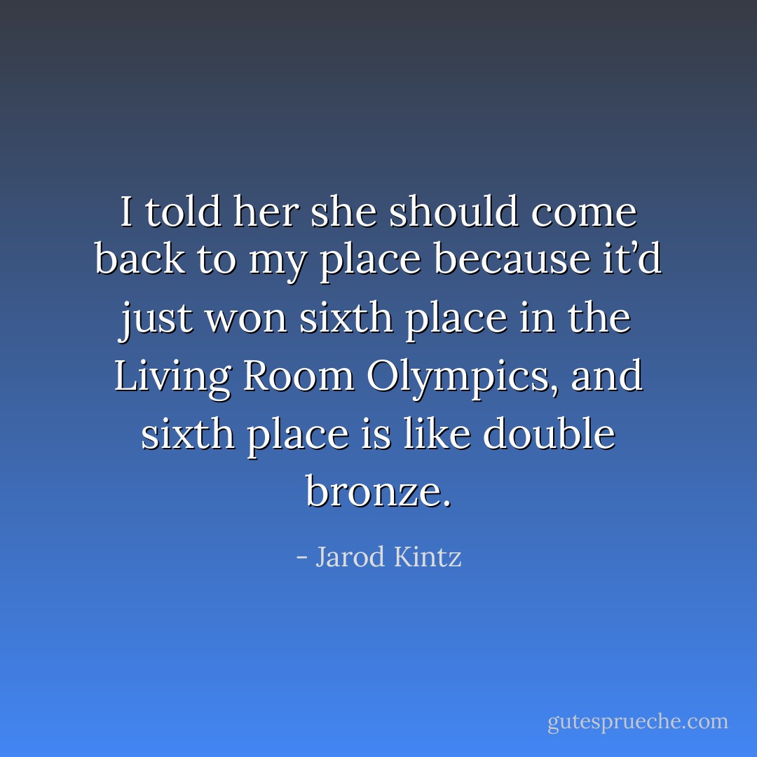 I told her she should come back to my place because it’d just won sixth place in the Living Room Olympics, and sixth place is like double bronze. - Jarod Kintz