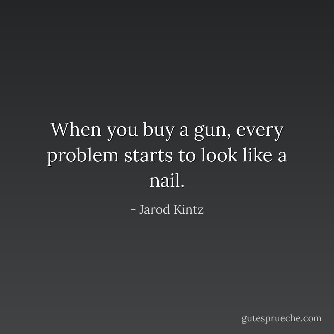 When you buy a gun, every problem starts to look like a nail. - Jarod Kintz
