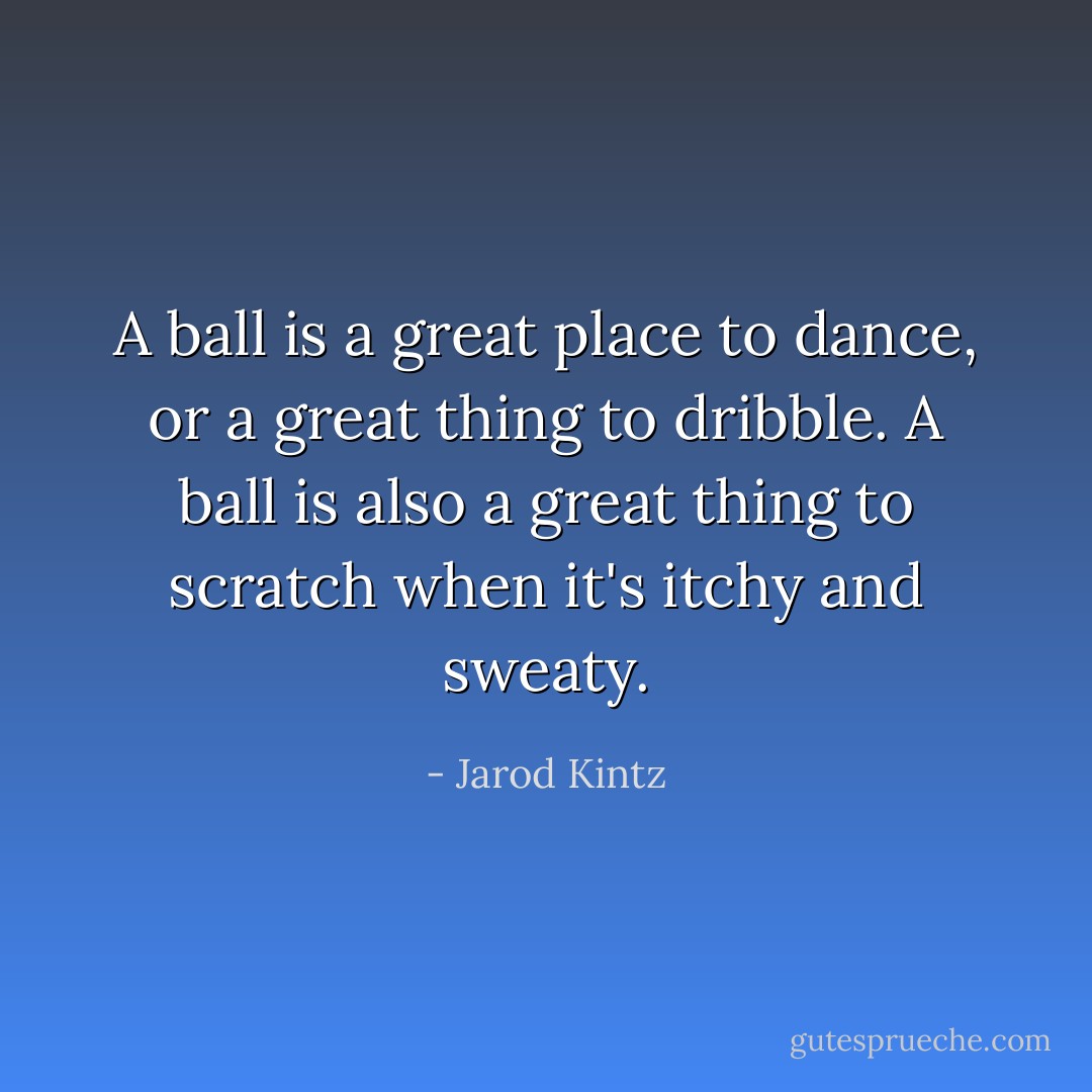 A ball is a great place to dance, or a great thing to dribble. A ball is also a great thing to scratch when it's itchy and sweaty. - Jarod Kintz