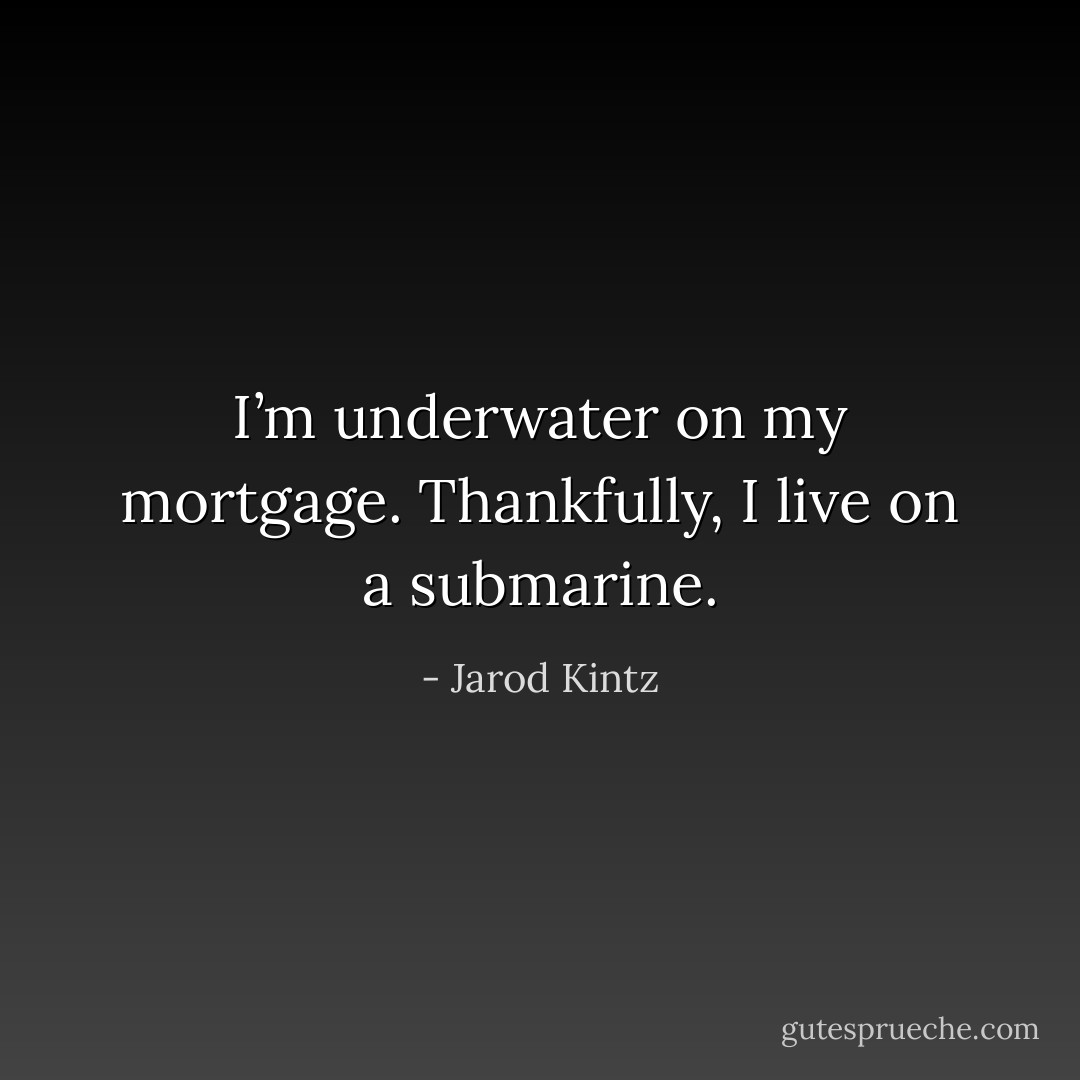 I’m underwater on my mortgage. Thankfully, I live on a submarine. - Jarod Kintz