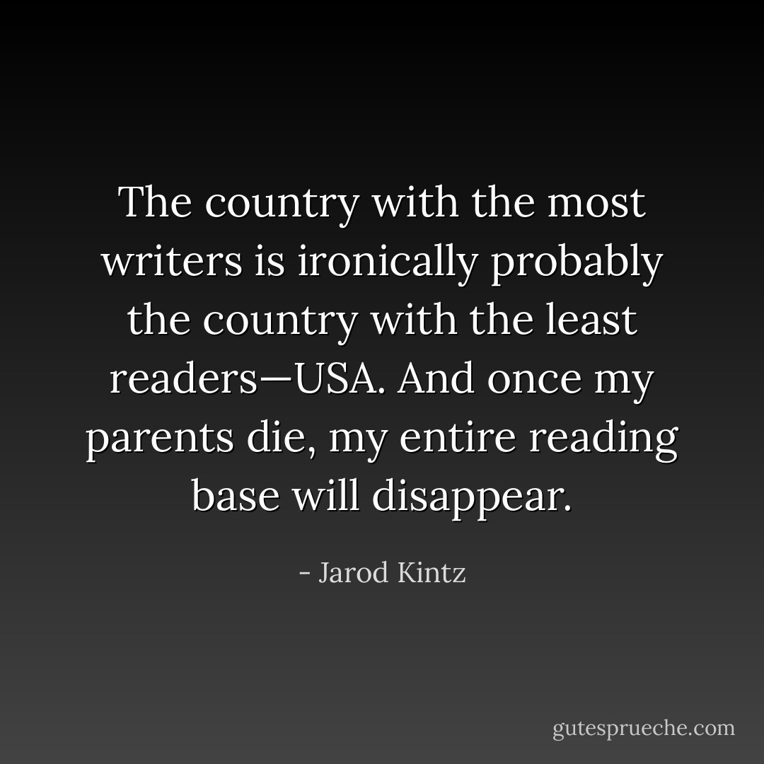 The country with the most writers is ironically probably the country with the least readers—USA. And once my parents die, my entire reading base will disappear. - Jarod Kintz