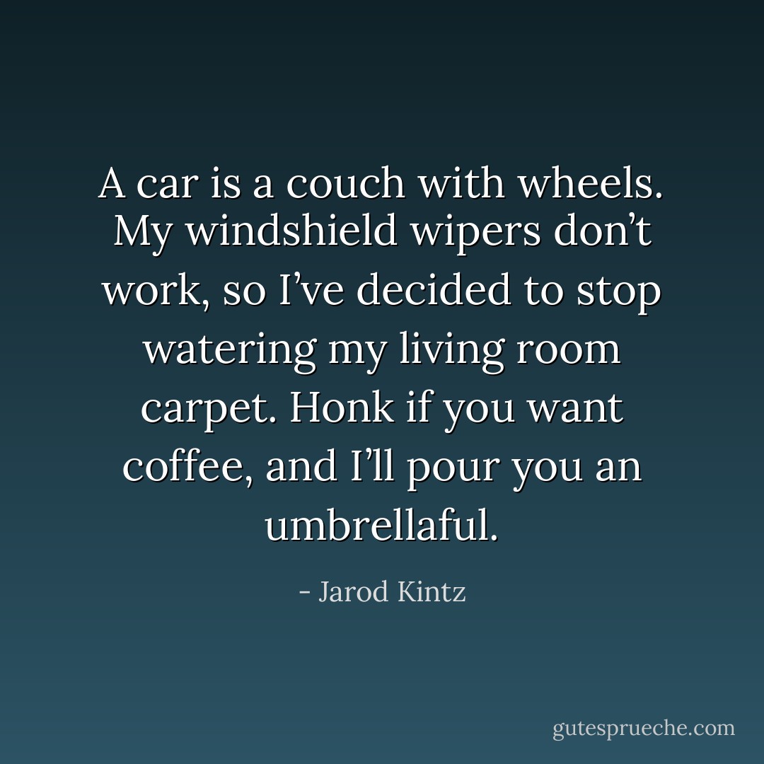 A car is a couch with wheels. My windshield wipers don’t work, so I’ve decided to stop watering my living room carpet. Honk if you want coffee, and I’ll pour you an umbrellaful. - Jarod Kintz