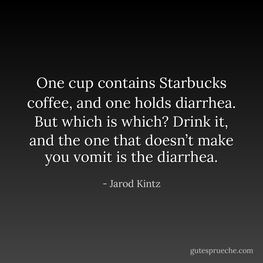 One cup contains Starbucks coffee, and one holds diarrhea. But which is which? Drink it, and the one that doesn’t make you vomit is the diarrhea. - Jarod Kintz