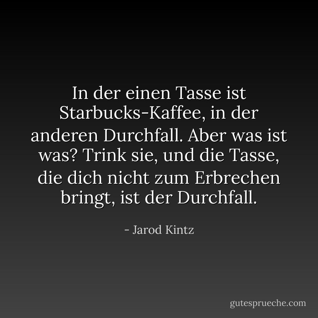 In der einen Tasse ist Starbucks-Kaffee, in der anderen Durchfall. Aber was ist was? Trink sie, und die Tasse, die dich nicht zum Erbrechen bringt, ist der Durchfall. - Jarod Kintz<