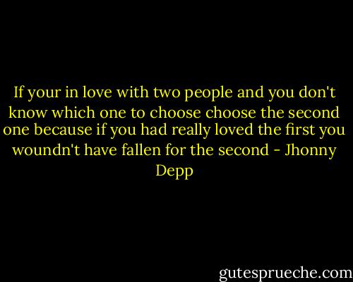 If your in love with two people and you don't know which one to choose choose the second one because if you had really loved the first you woundn't have fallen for the second - Jhonny Depp