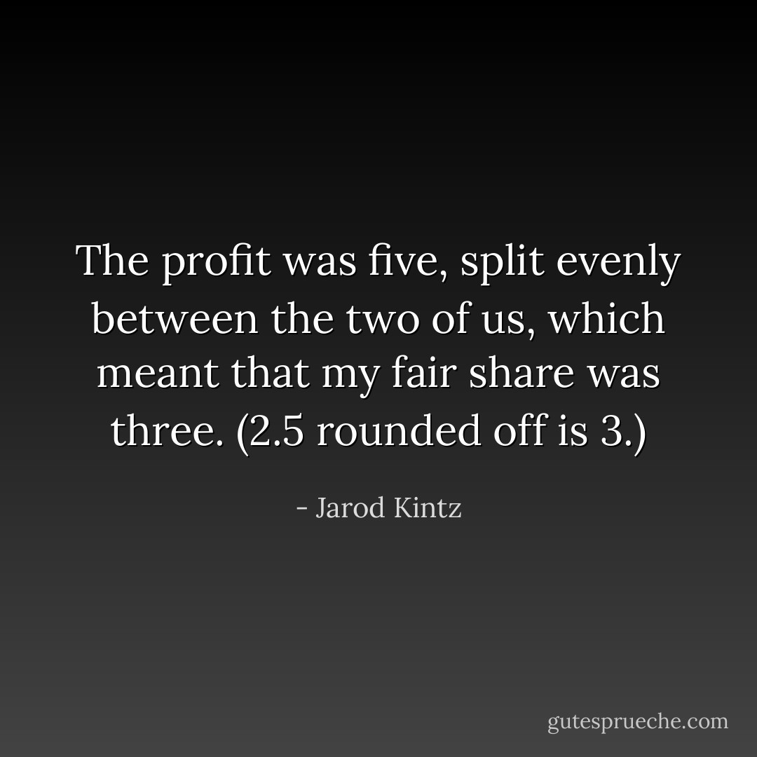 The profit was five, split evenly between the two of us, which meant that my fair share was three. (2.5 rounded off is 3.) - Jarod Kintz