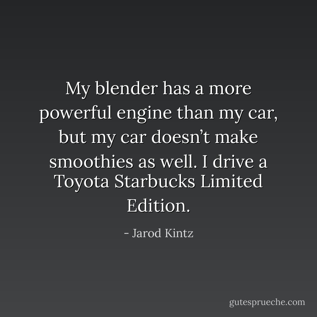 My blender has a more powerful engine than my car, but my car doesn’t make smoothies as well. I drive a Toyota Starbucks Limited Edition. - Jarod Kintz