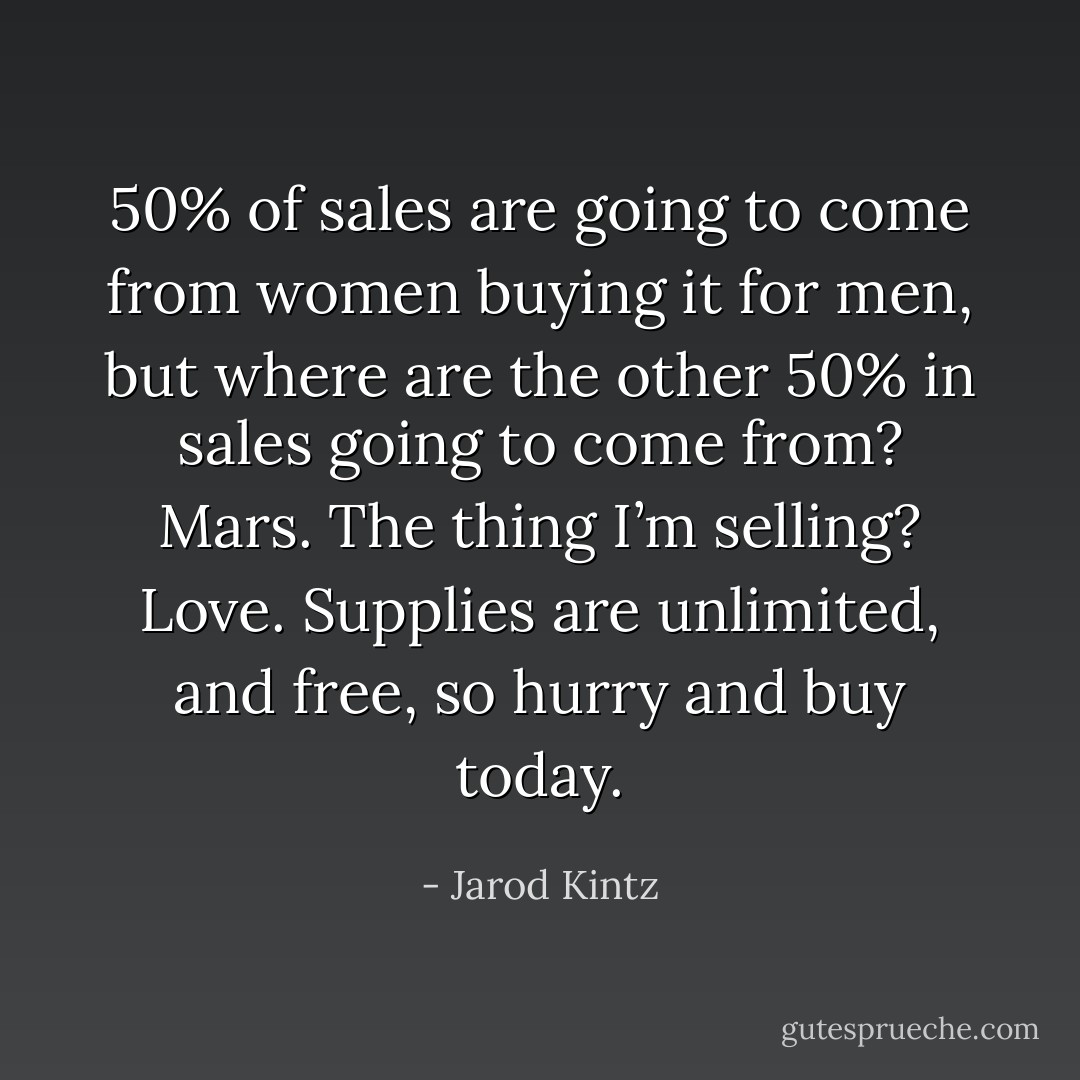 50% of sales are going to come from women buying it for men, but where are the other 50% in sales going to come from? Mars. The thing I’m selling? Love. Supplies are unlimited, and free, so hurry and buy today. - Jarod Kintz