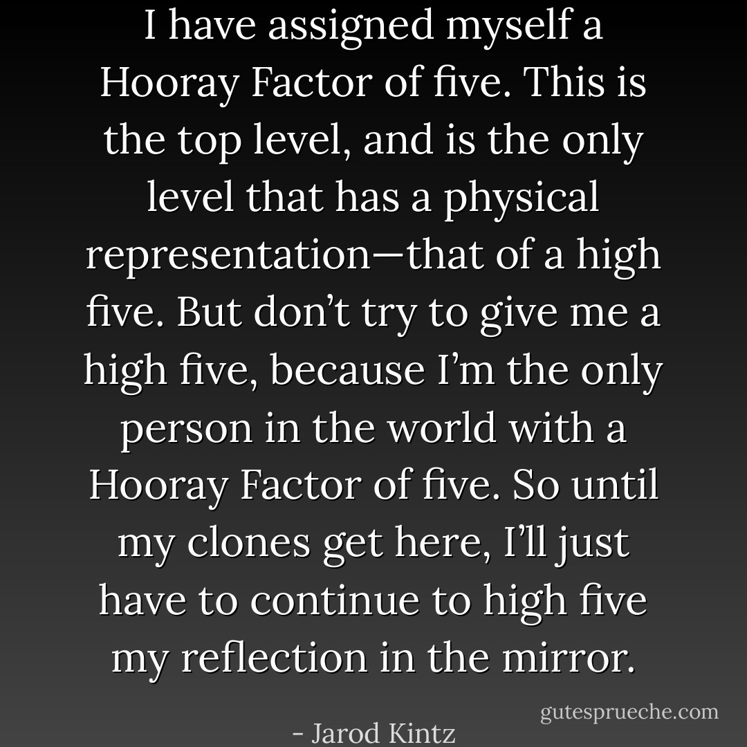 I have assigned myself a Hooray Factor of five. This is the top level, and is the only level that has a physical representation—that of a high five. But don’t try to give me a high five, because I’m the only person in the world with a Hooray Factor of five. So until my clones get here, I’ll just have to continue to high five my reflection in the mirror. - Jarod Kintz