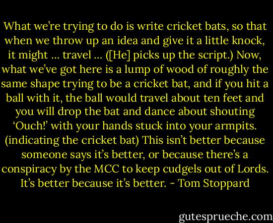 What we’re trying to do is write cricket bats, so that when we throw up an idea and give it a little knock, it might … travel … ([He] picks up the script.) Now, what we’ve got here is a lump of wood of roughly the same shape trying to be a cricket bat, and if you hit a ball with it, the ball would travel about ten feet and you will drop the bat and dance about shouting ‘Ouch!’ with your hands stuck into your armpits. (indicating the cricket bat) This isn’t better because someone says it’s better, or because there’s a conspiracy by the MCC to keep cudgels out of Lords. It’s better because it’s better. - Tom Stoppard