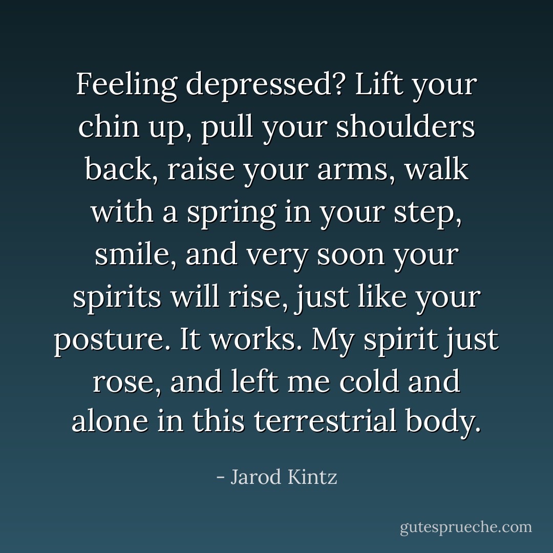 Feeling depressed? Lift your chin up, pull your shoulders back, raise your arms, walk with a spring in your step, smile, and very soon your spirits will rise, just like your posture. It works. My spirit just rose, and left me cold and alone in this terrestrial body. - Jarod Kintz