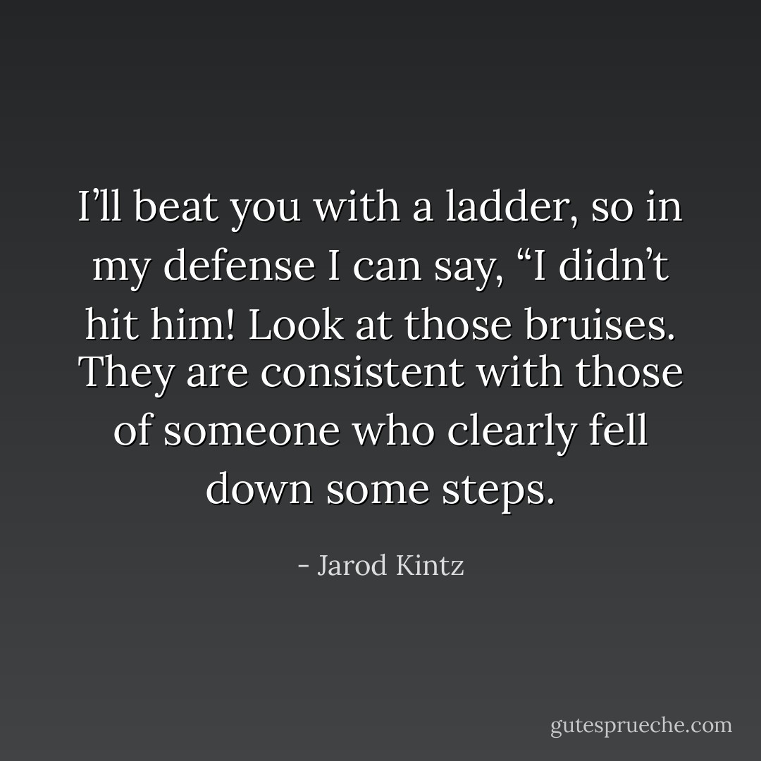 I’ll beat you with a ladder, so in my defense I can say, “I didn’t hit him! Look at those bruises. They are consistent with those of someone who clearly fell down some steps. - Jarod Kintz