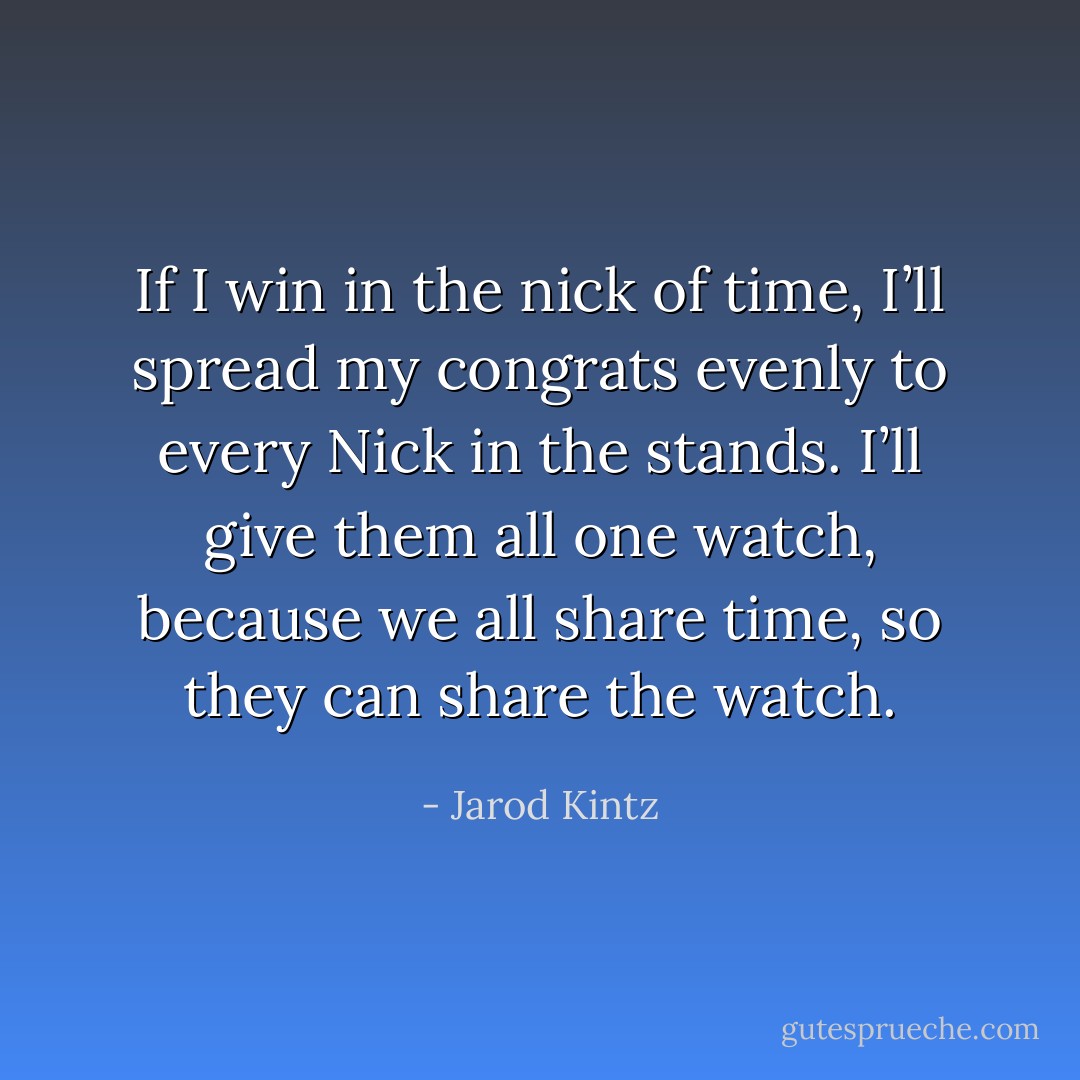 If I win in the nick of time, I’ll spread my congrats evenly to every Nick in the stands. I’ll give them all one watch, because we all share time, so they can share the watch. - Jarod Kintz
