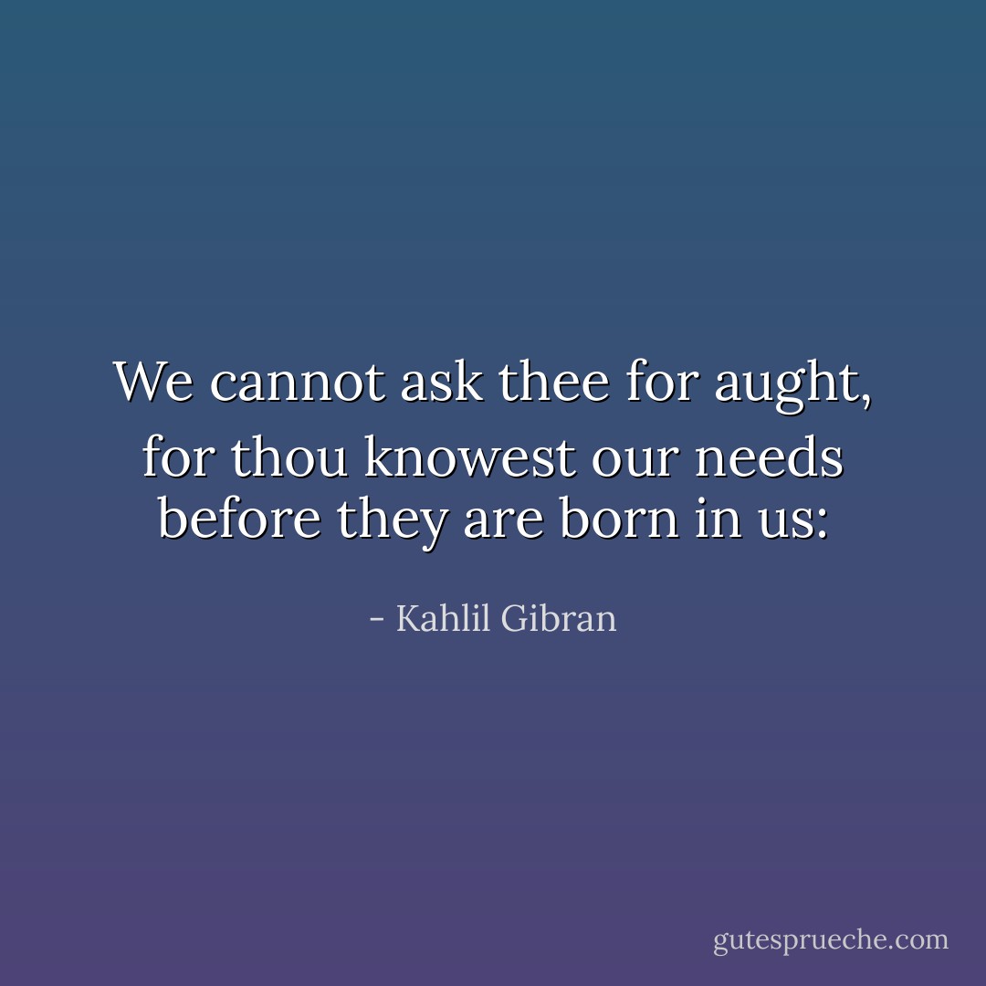 We cannot ask thee for aught, for thou knowest our needs before they are born in us: - Kahlil Gibran